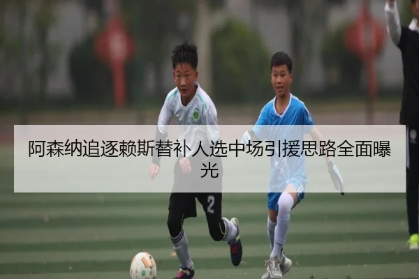 阿森纳追逐赖斯替补人选中场引援思路全面曝光 - MKSPORTS