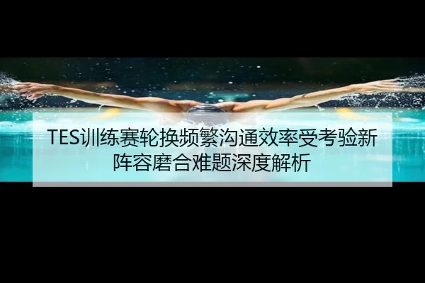 TES训练赛轮换频繁沟通效率受考验新阵容磨合难题深度解析（MKSPORTS）
