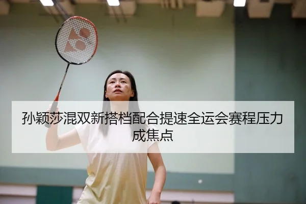 孙颖莎混双新搭档配合提速全运会赛程压力成焦点（MKSPORTS）
